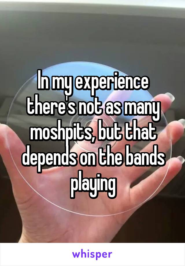 In my experience there's not as many moshpits, but that depends on the bands playing