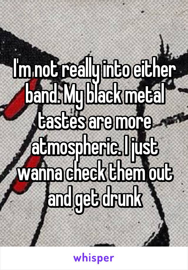 I'm not really into either band. My black metal tastes are more atmospheric. I just wanna check them out and get drunk