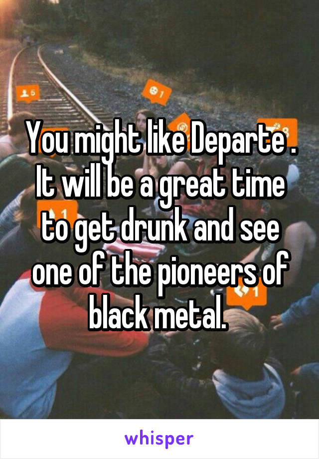 You might like Departe . It will be a great time to get drunk and see one of the pioneers of black metal. 