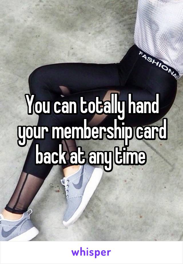 You can totally hand your membership card back at any time 