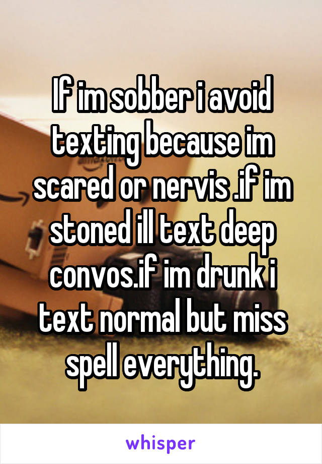 If im sobber i avoid texting because im scared or nervis .if im stoned ill text deep convos.if im drunk i text normal but miss spell everything.