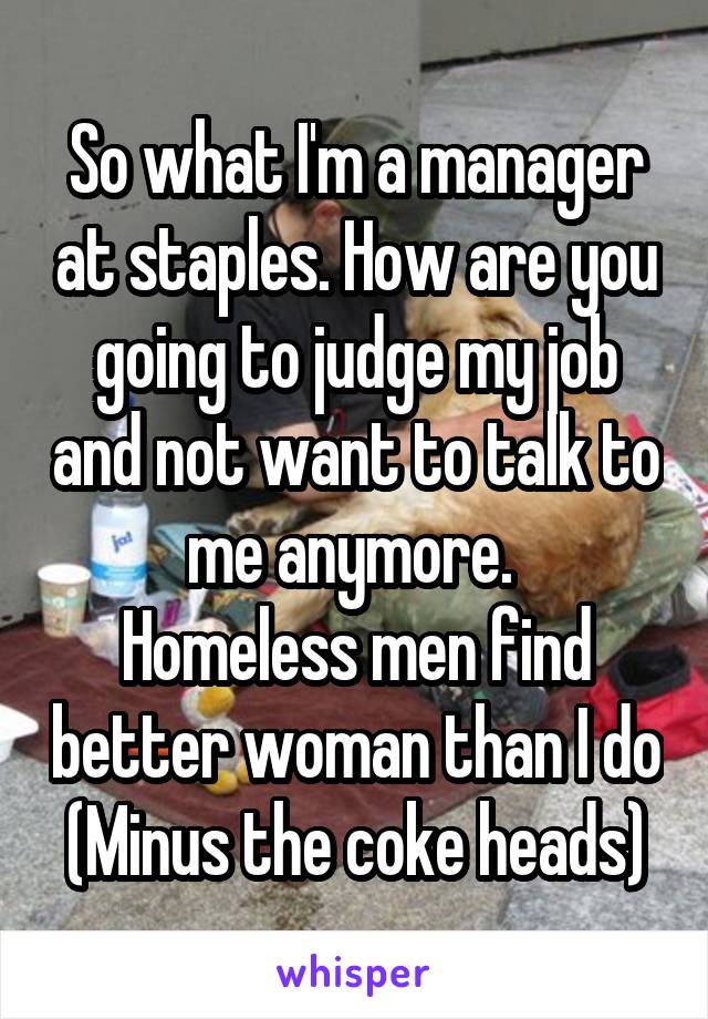 So what I'm a manager at staples. How are you going to judge my job and not want to talk to me anymore. 
Homeless men find better woman than I do
(Minus the coke heads)