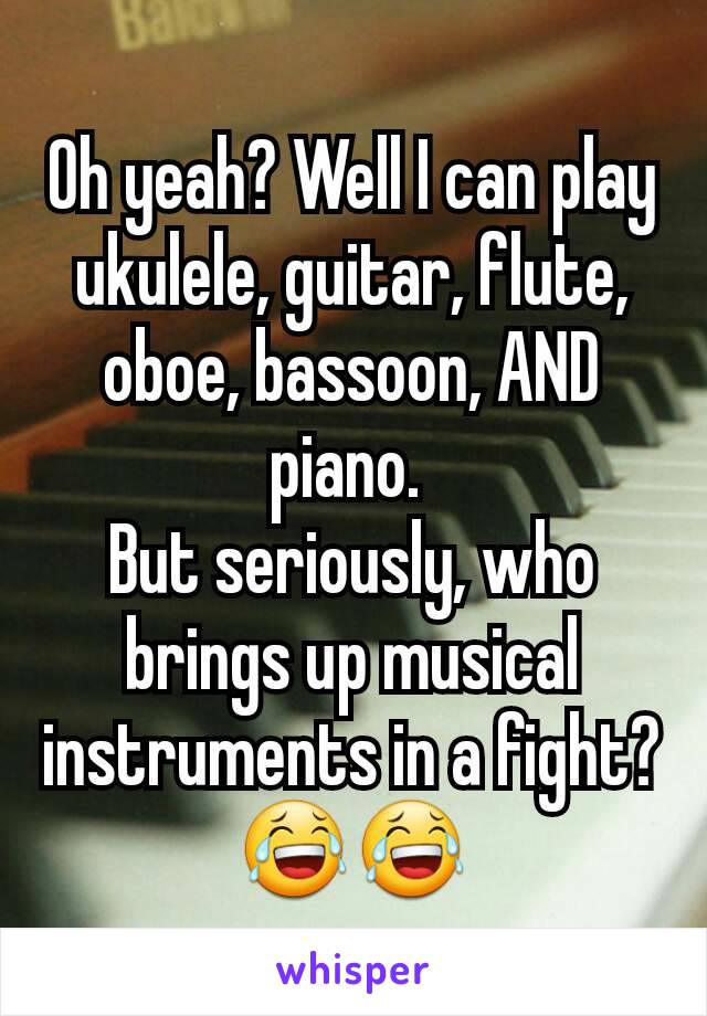 Oh yeah? Well I can play  ukulele, guitar, flute, oboe, bassoon, AND piano. 
But seriously, who brings up musical instruments in a fight? 😂😂