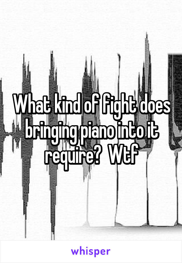 What kind of fight does bringing piano into it require?  Wtf