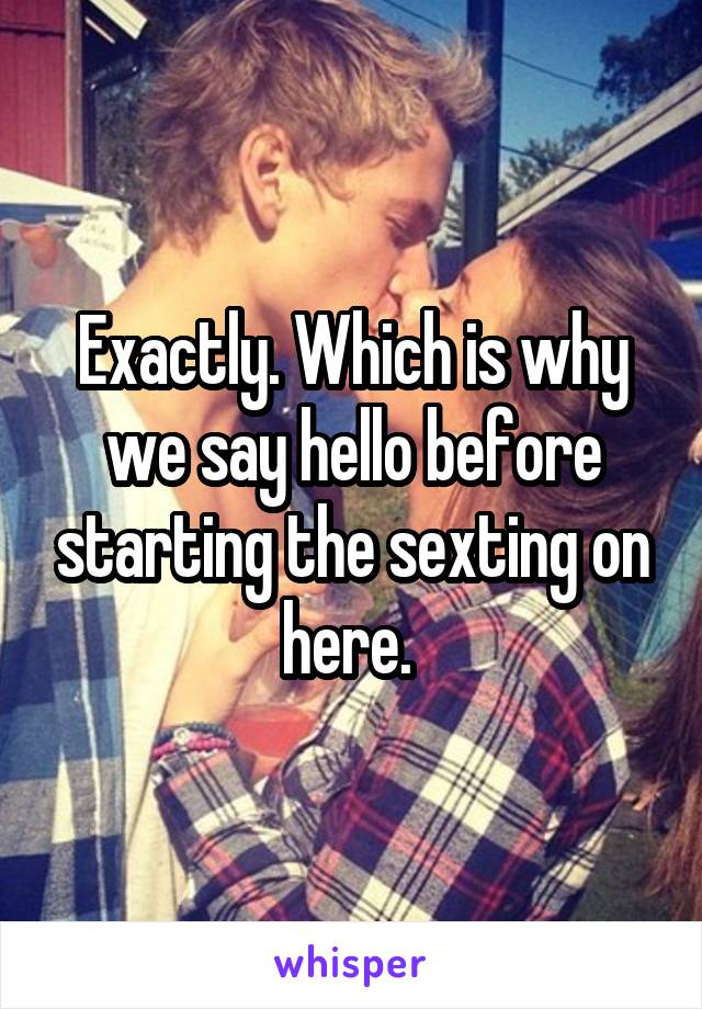 Exactly. Which is why we say hello before starting the sexting on here. 