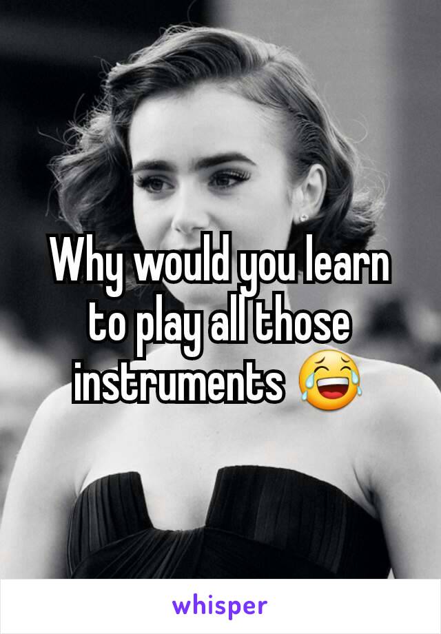 Why would you learn to play all those instruments 😂