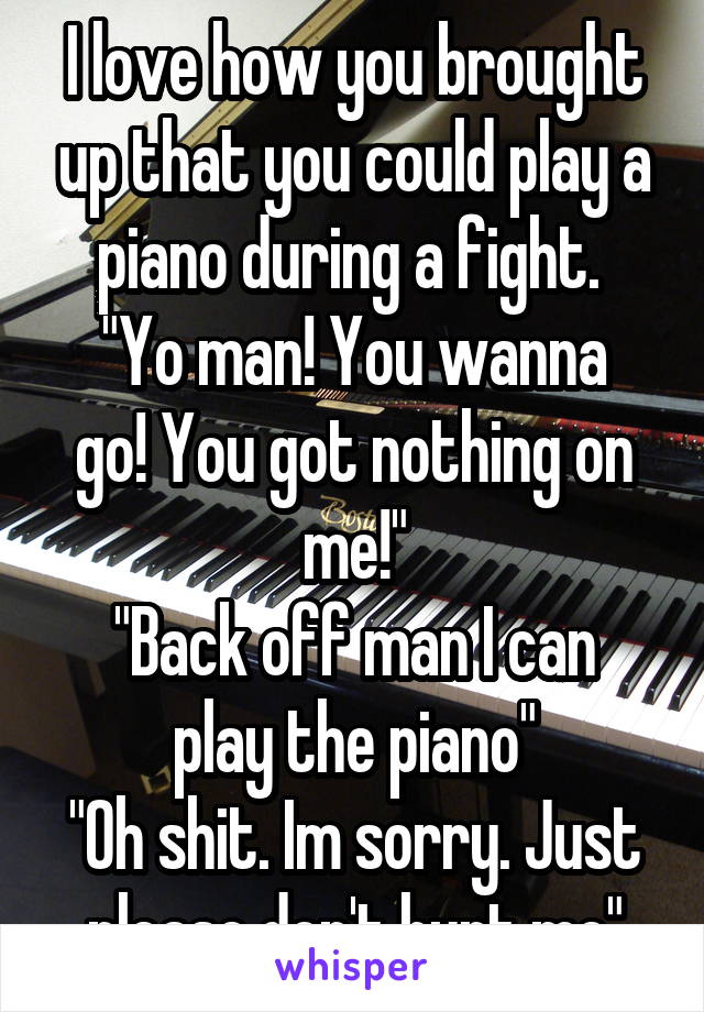 I love how you brought up that you could play a piano during a fight. 
"Yo man! You wanna go! You got nothing on me!"
"Back off man I can play the piano"
"Oh shit. Im sorry. Just please don't hurt me"