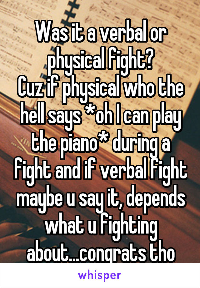 Was it a verbal or physical fight?
Cuz if physical who the hell says *oh I can play the piano* during a fight and if verbal fight maybe u say it, depends what u fighting about...congrats tho