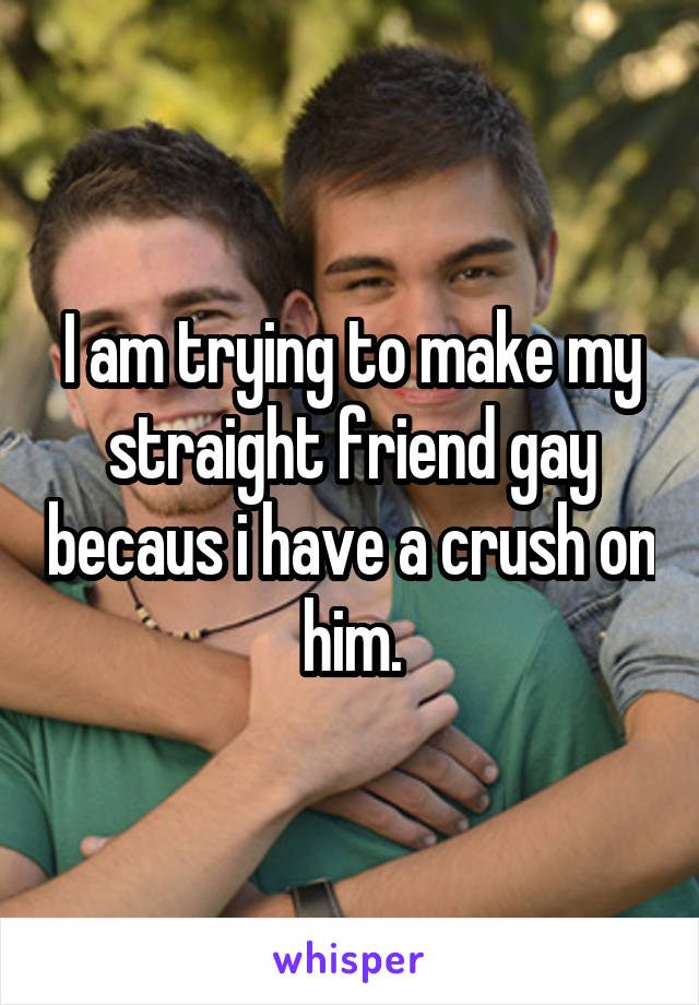I am trying to make my straight friend gay becaus i have a crush on him.