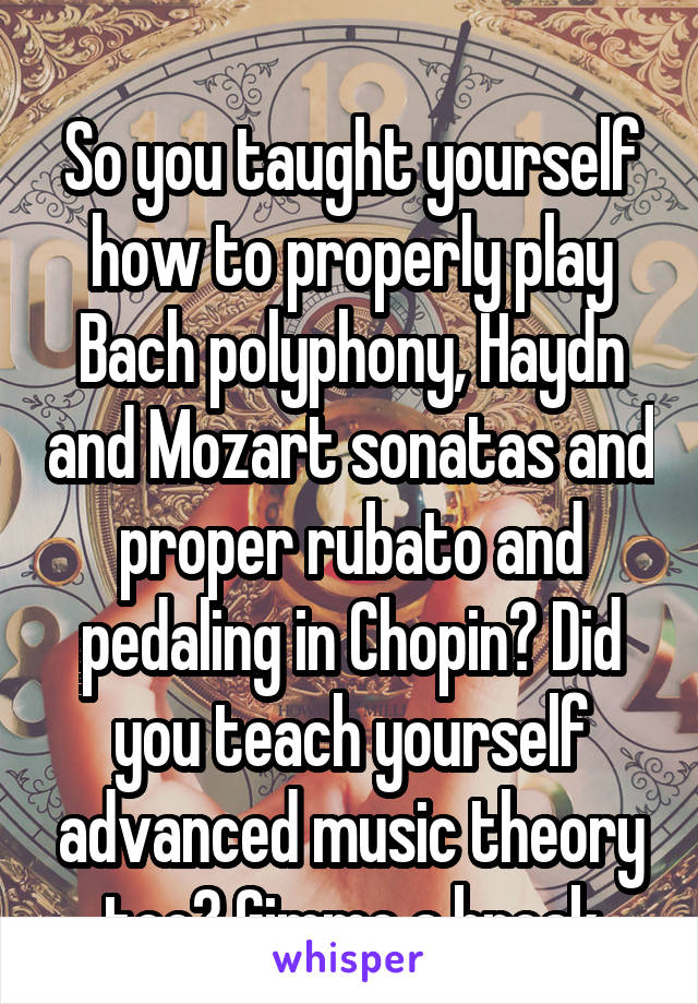 
So you taught yourself how to properly play Bach polyphony, Haydn and Mozart sonatas and proper rubato and pedaling in Chopin? Did you teach yourself advanced music theory too? Gimme a break