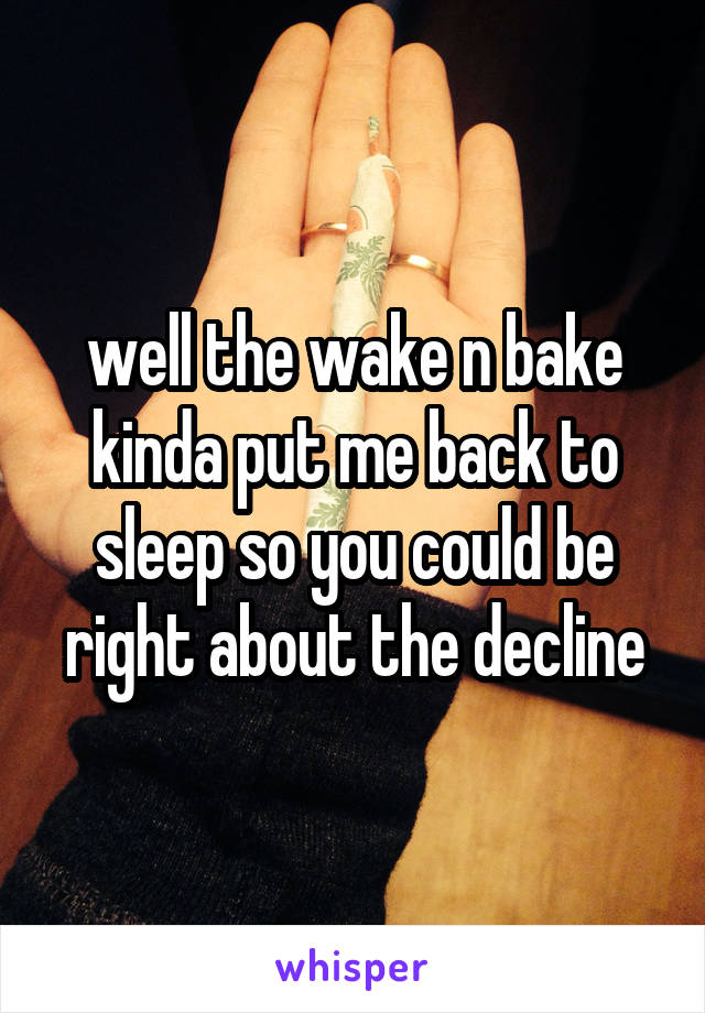 well the wake n bake kinda put me back to sleep so you could be right about the decline