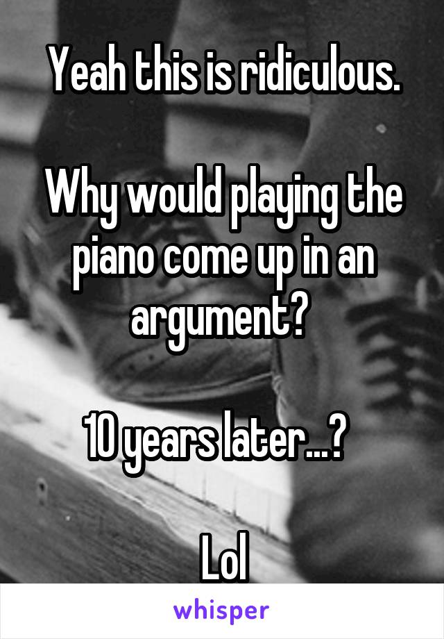 Yeah this is ridiculous.

Why would playing the piano come up in an argument? 

10 years later...?  

Lol