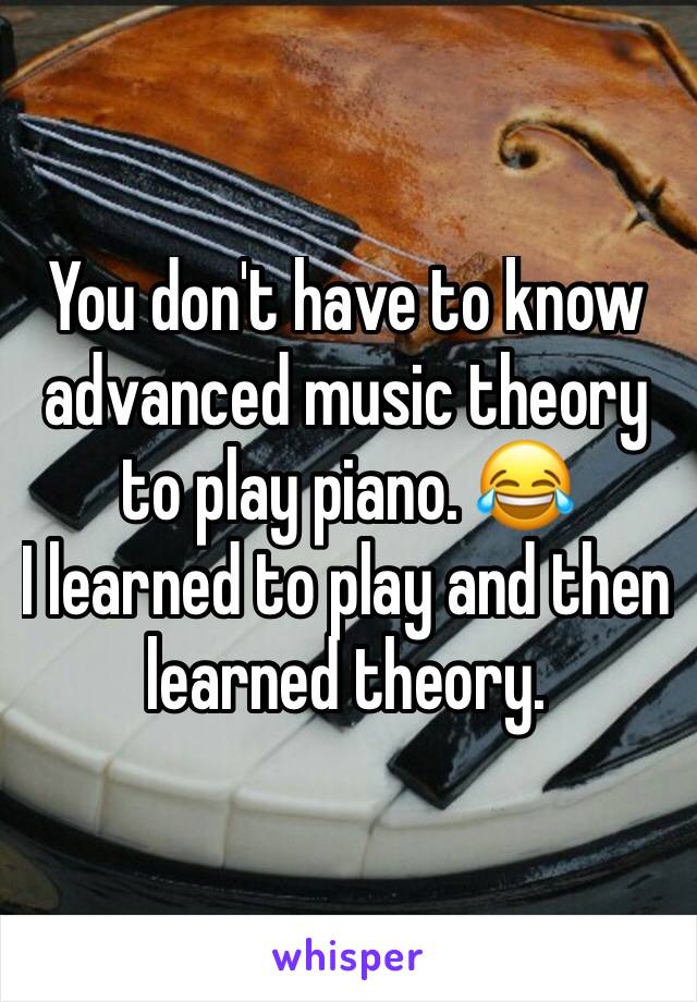 You don't have to know advanced music theory to play piano. 😂
I learned to play and then learned theory. 