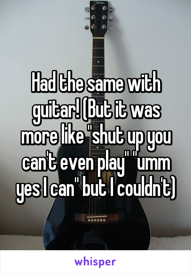 Had the same with guitar! (But it was more like "shut up you can't even play" "umm yes I can" but I couldn't)