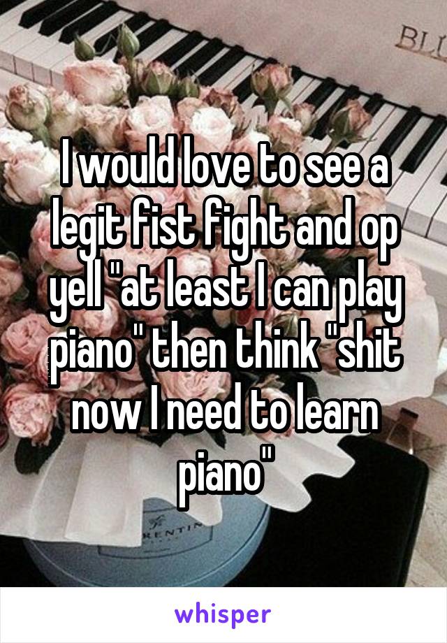 I would love to see a legit fist fight and op yell "at least I can play piano" then think "shit now I need to learn piano"