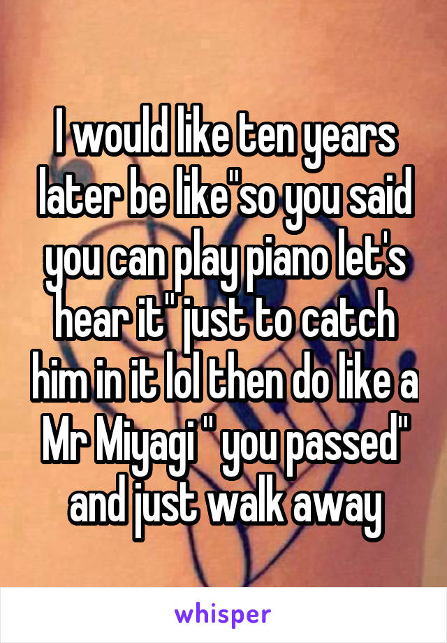 I would like ten years later be like"so you said you can play piano let's hear it" just to catch him in it lol then do like a Mr Miyagi " you passed" and just walk away