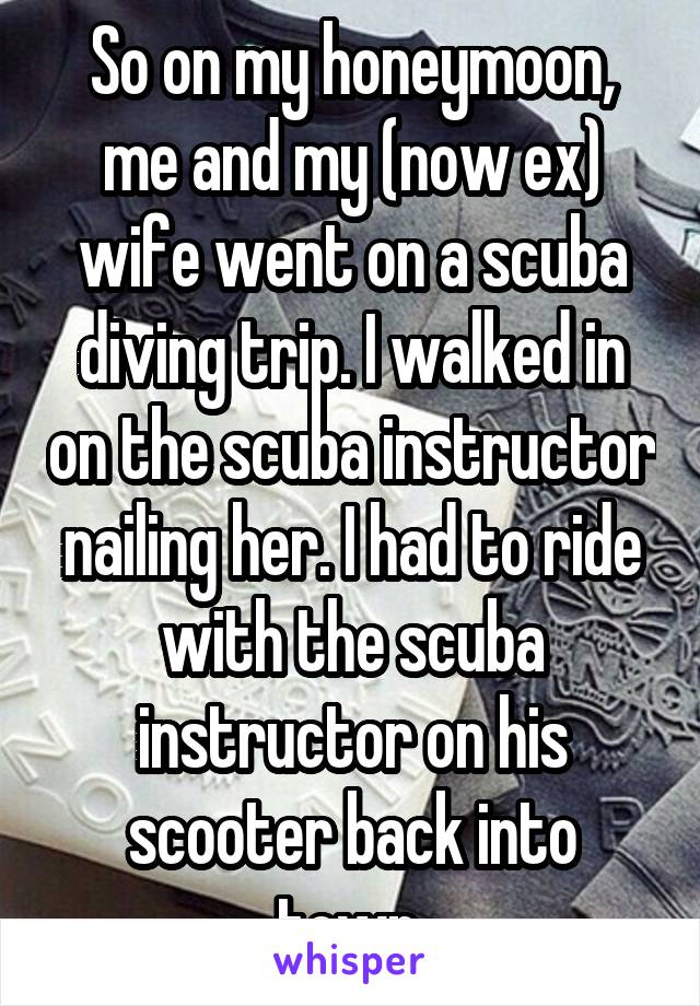 So on my honeymoon, me and my (now ex) wife went on a scuba diving trip. I walked in on the scuba instructor nailing her. I had to ride with the scuba instructor on his scooter back into town.