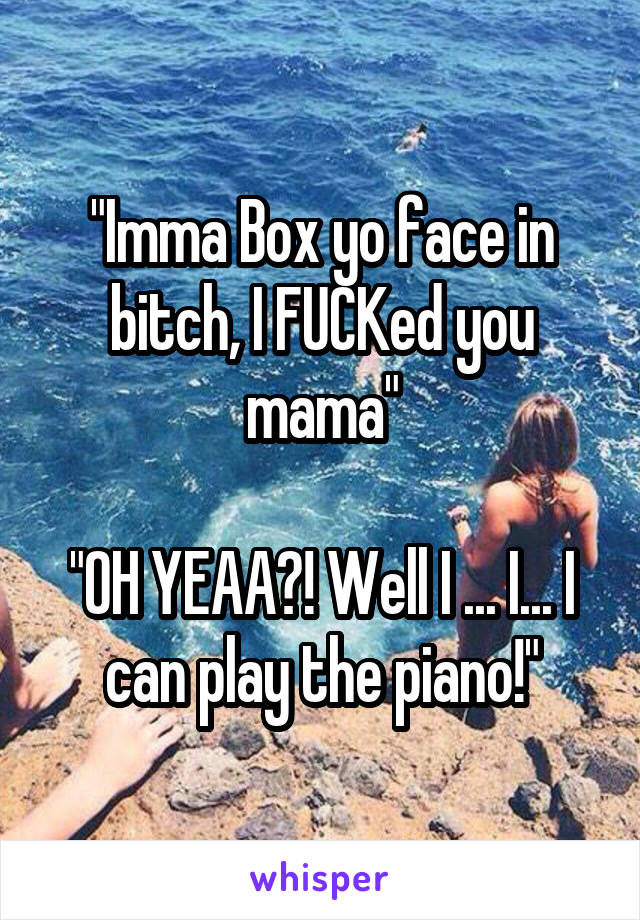 "Imma Box yo face in bitch, I FUCKed you mama"

"OH YEAA?! Well I ... I... I can play the piano!"