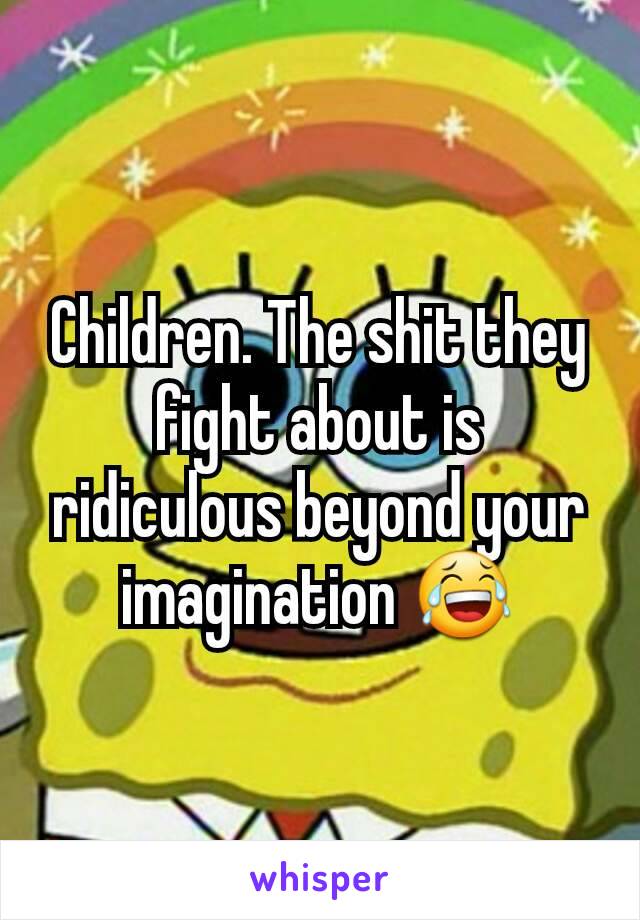 Children. The shit they fight about is ridiculous beyond your imagination 😂