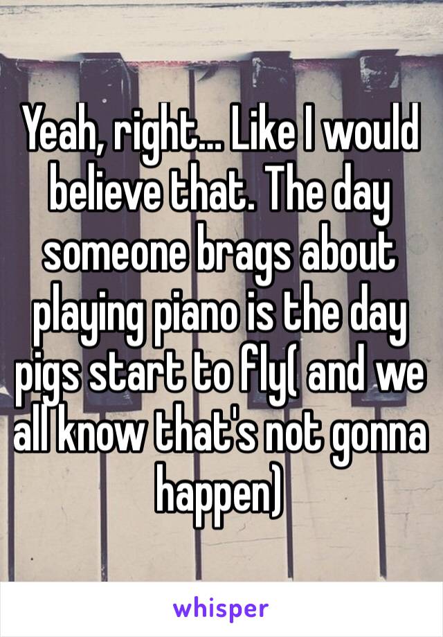 Yeah, right… Like I would believe that. The day someone brags about playing piano is the day pigs start to fly( and we all know that's not gonna happen)