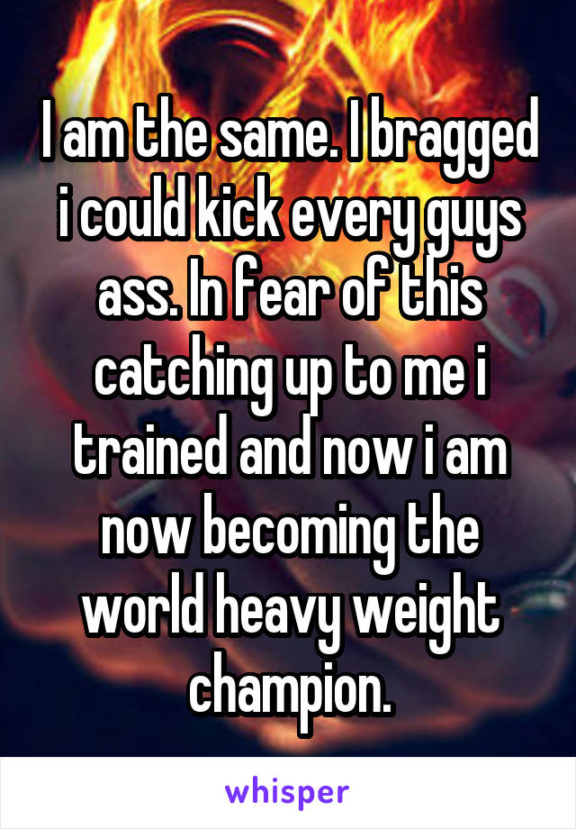 I am the same. I bragged i could kick every guys ass. In fear of this catching up to me i trained and now i am now becoming the world heavy weight champion.