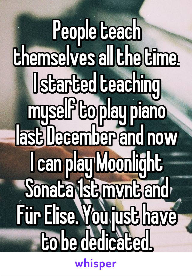 People teach themselves all the time. I started teaching myself to play piano last December and now I can play Moonlight Sonata 1st mvnt and Für Elise. You just have to be dedicated.