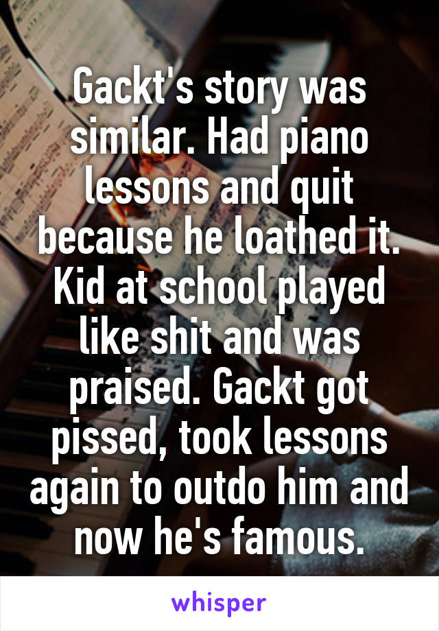 Gackt's story was similar. Had piano lessons and quit because he loathed it. Kid at school played like shit and was praised. Gackt got pissed, took lessons again to outdo him and now he's famous.