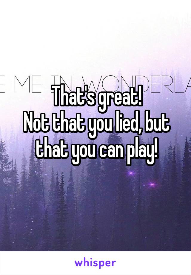 That's great!
Not that you lied, but that you can play!
