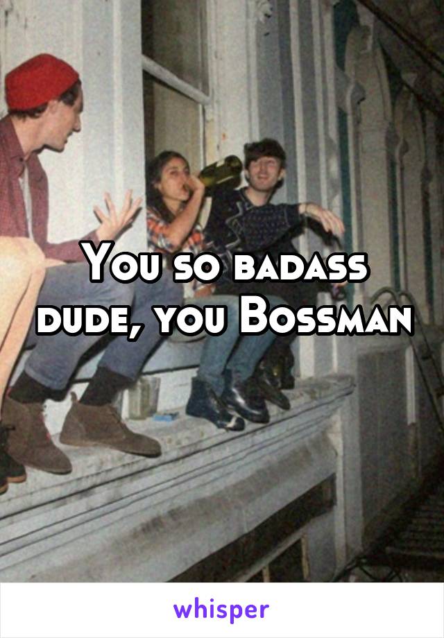 You so badass dude, you Bossman 