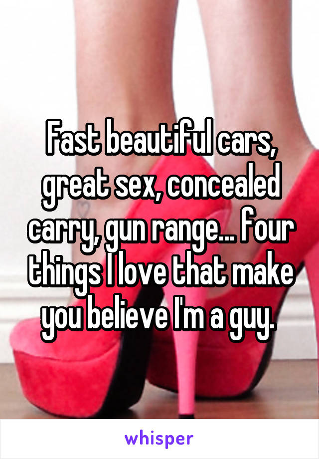 Fast beautiful cars, great sex, concealed carry, gun range... four things I love that make you believe I'm a guy. 