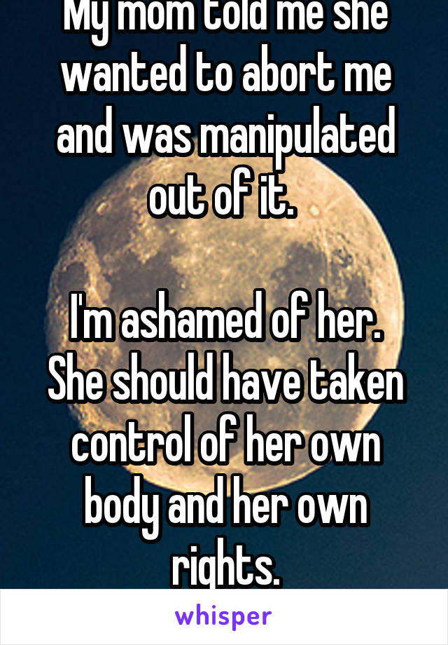 My mom told me she wanted to abort me and was manipulated out of it. 

I'm ashamed of her. She should have taken control of her own body and her own rights.
She was weak