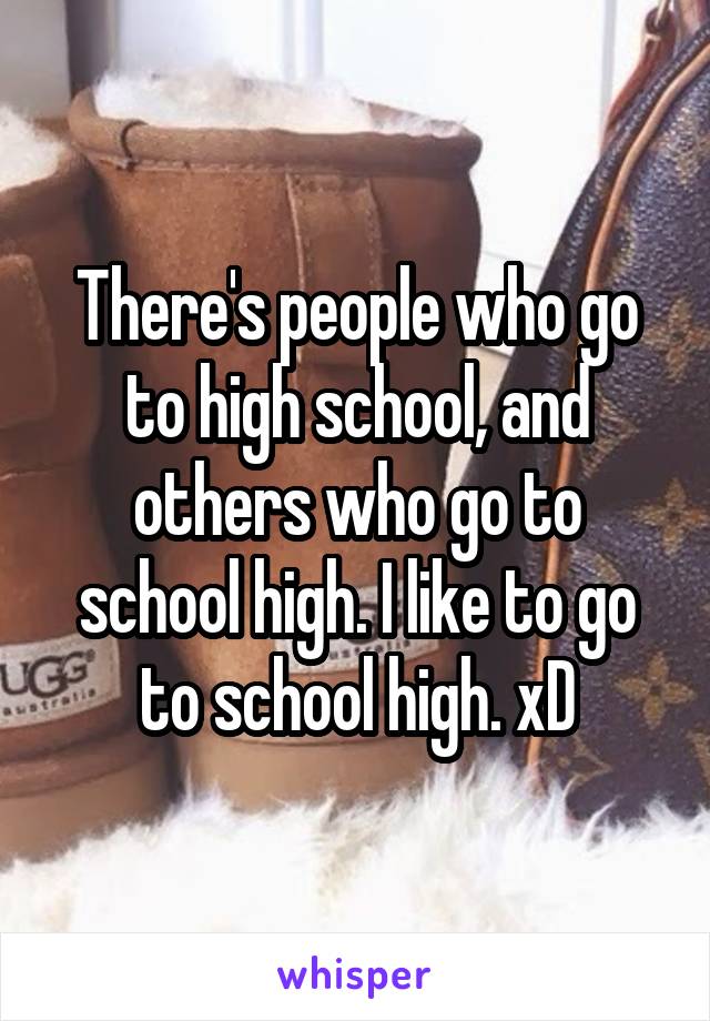 There's people who go to high school, and others who go to school high. I like to go to school high. xD