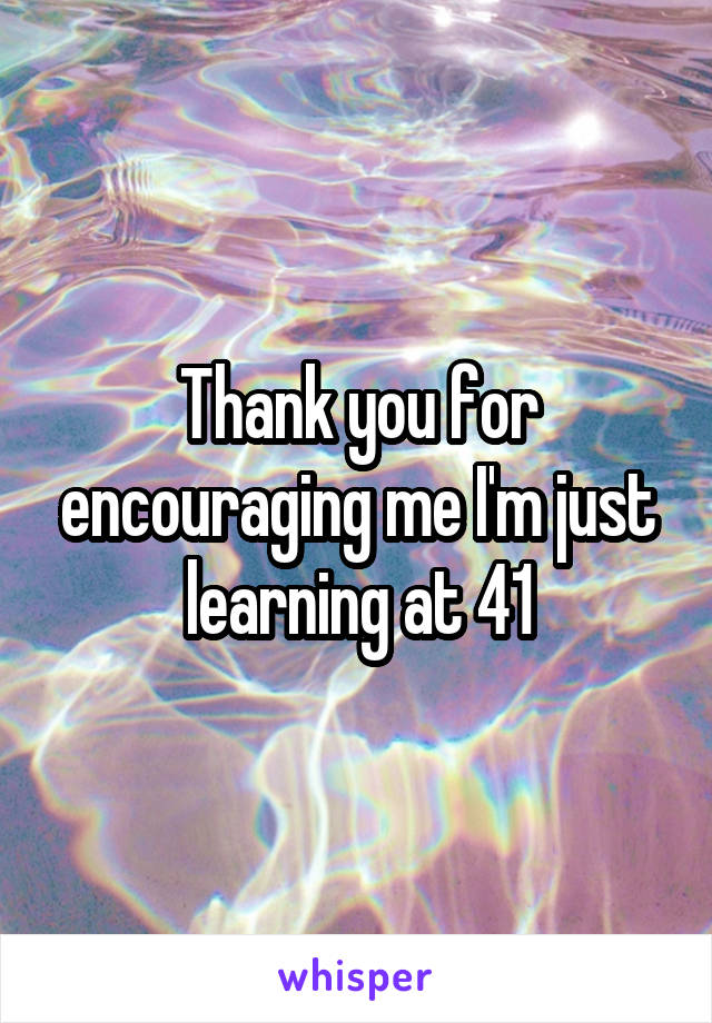 Thank you for encouraging me I'm just learning at 41