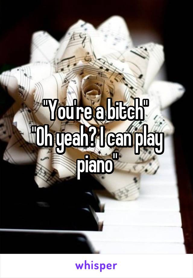 "You're a bitch" 
"Oh yeah? I can play piano"