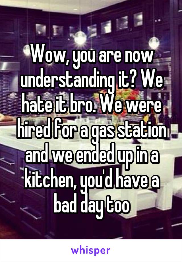 Wow, you are now understanding it? We hate it bro. We were hired for a gas station and we ended up in a kitchen, you'd have a bad day too