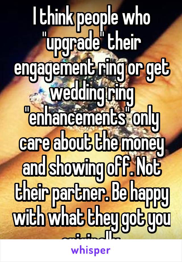 I think people who "upgrade" their engagement ring or get wedding ring "enhancements" only care about the money and showing off. Not their partner. Be happy with what they got you originally.