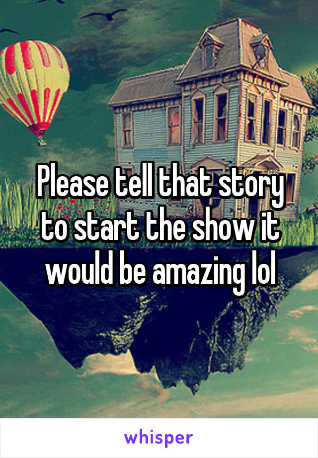 Please tell that story to start the show it would be amazing lol