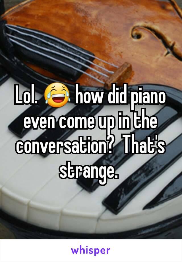 Lol. 😂 how did piano even come up in the conversation?  That's strange. 