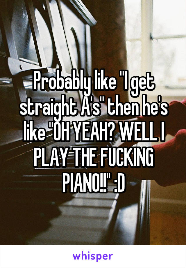 Probably like "I get straight A's" then he's like "OH YEAH? WELL I PLAY THE FUCKING PIANO!!" :D