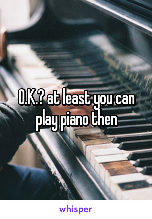 O.K.? at least you can play piano then