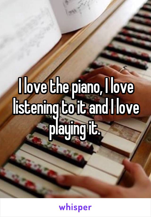 I love the piano, I love listening to it and I love playing it. 