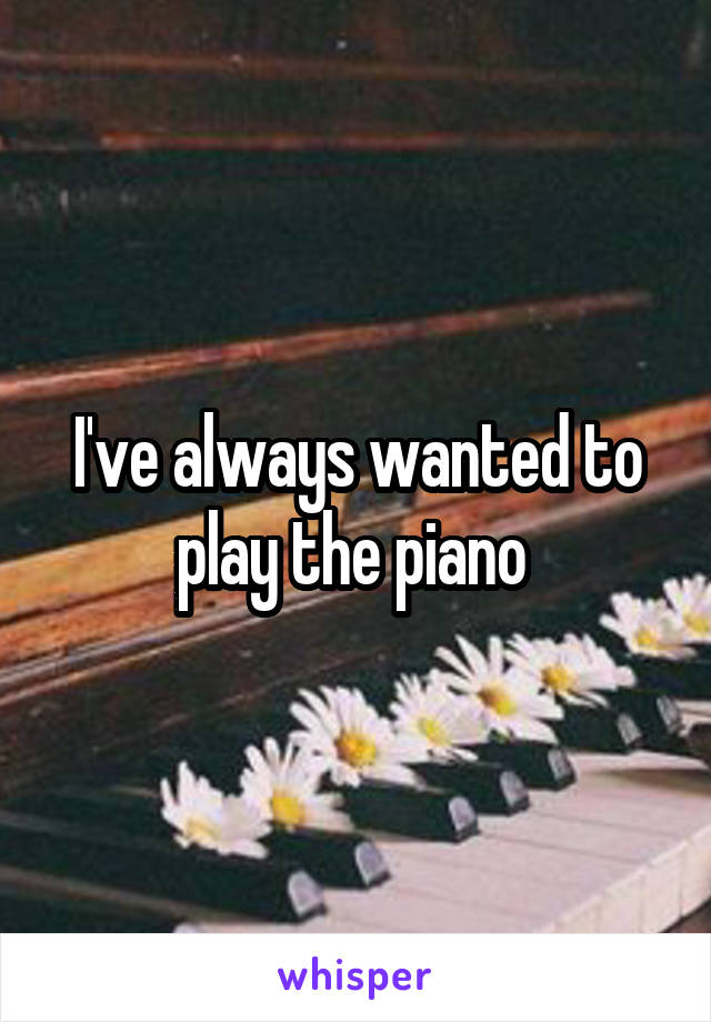 I've always wanted to play the piano 