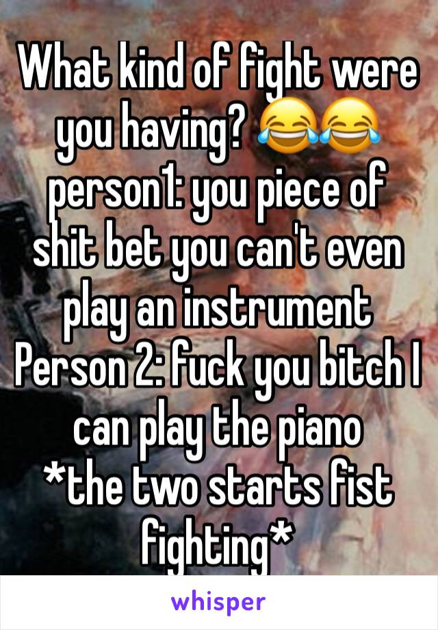 What kind of fight were you having? 😂😂 person1: you piece of shit bet you can't even play an instrument 
Person 2: fuck you bitch I can play the piano 
*the two starts fist fighting*