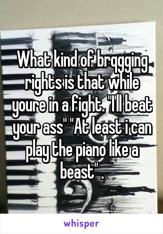 What kind of brqgging rights is that while youre in a fight. "I'll beat your ass" "At least i can play the piano like a beast" .