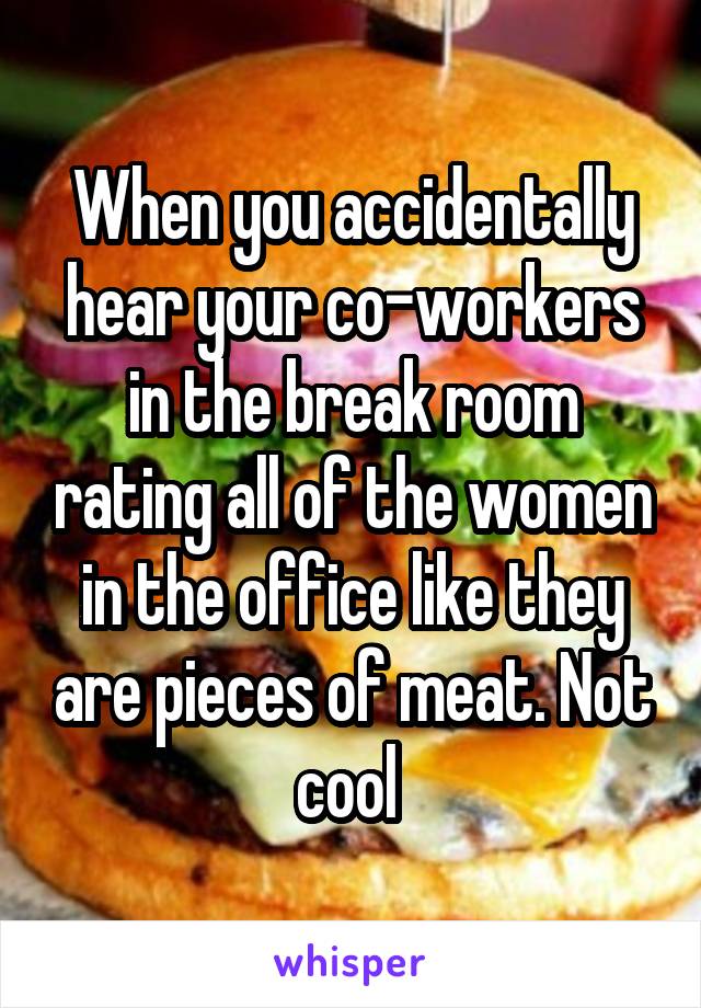 When you accidentally hear your co-workers in the break room rating all of the women in the office like they are pieces of meat. Not cool 