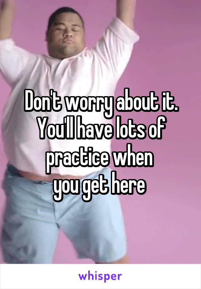 Don't worry about it. You'll have lots of practice when 
you get here 