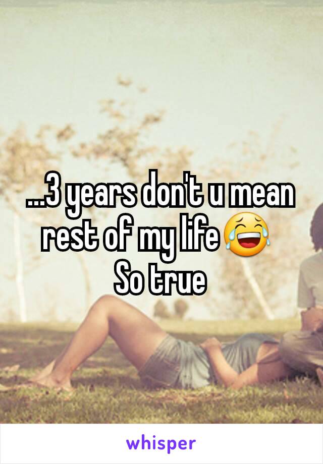 ...3 years don't u mean rest of my life😂 
So true