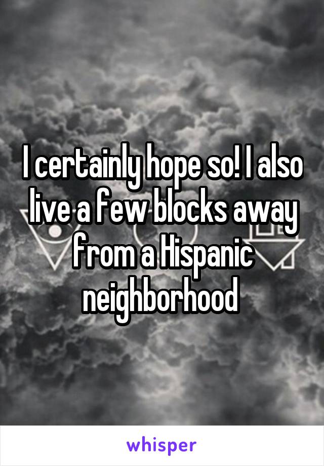 I certainly hope so! I also live a few blocks away from a Hispanic neighborhood 