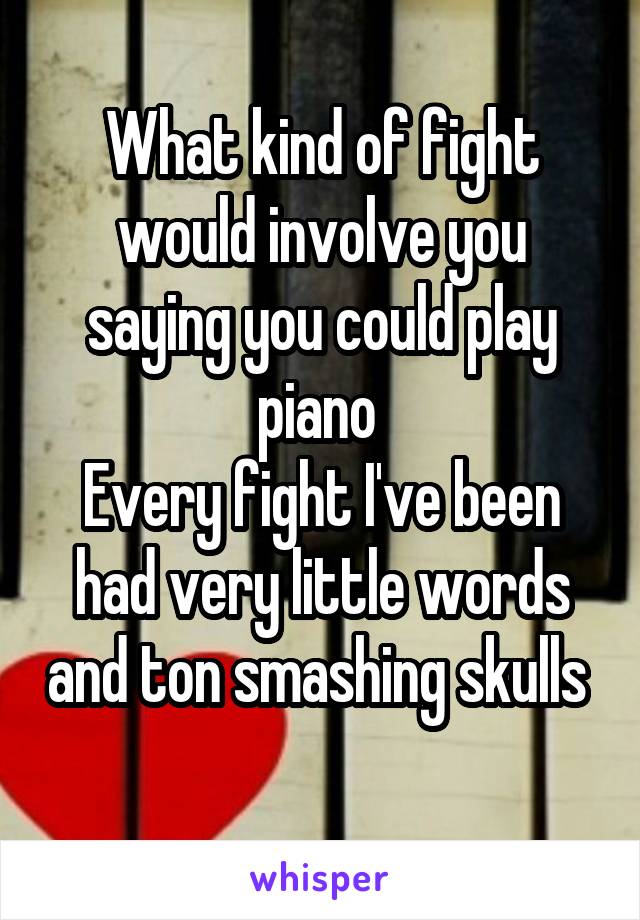 What kind of fight would involve you saying you could play piano 
Every fight I've been had very little words and ton smashing skulls  