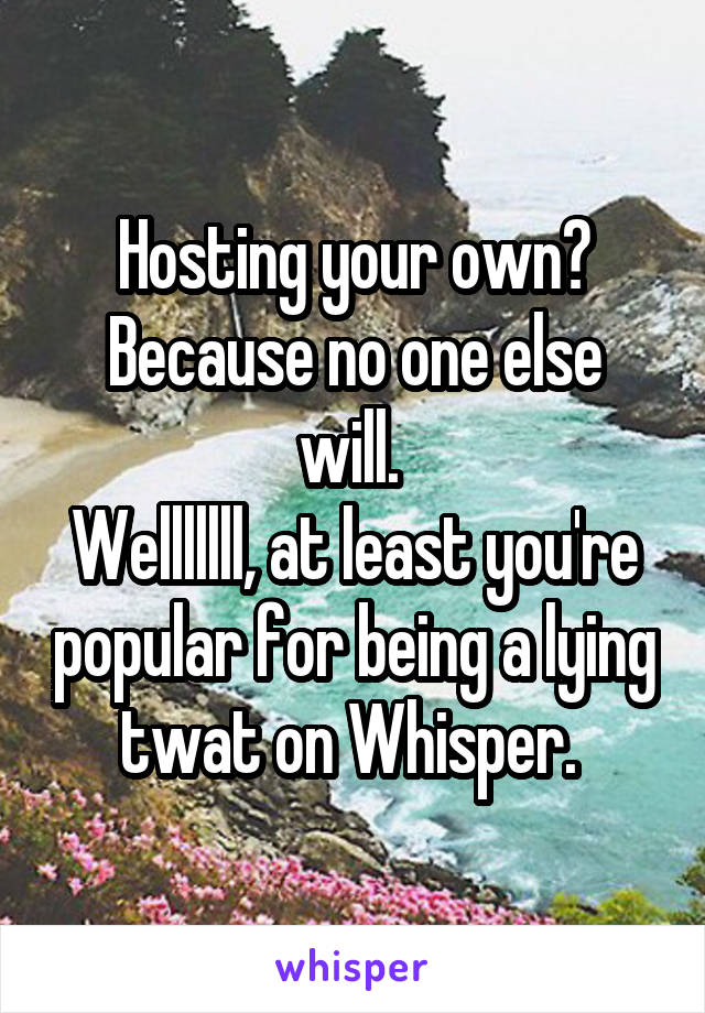 Hosting your own?
Because no one else will. 
Welllllll, at least you're popular for being a lying twat on Whisper. 